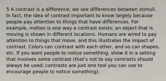 5 A contrast is a difference; we see differences between stimuli. In fact, the idea of contrast important to know largely because people pay attention to things that have differences. For example, motion is one way a contrast exists; an object that is moving is shown in different locations. Humans are wired to pay attention to things that move, and this illustrates the impact of contrast. Colors can contrast with each other, and so can shapes, etc. If you want people to notice something, show it in a setting that involves some contrast (that's not to say contrasts should always be used; contrasts are just one tool you can use to encourage people to notice something).