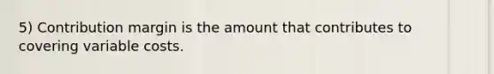 5) Contribution margin is the amount that contributes to covering variable costs.