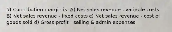 5) Contribution margin is: A) Net sales revenue - variable costs B) Net sales revenue - fixed costs c) Net sales revenue - cost of goods sold d) Gross profit - selling & admin expenses