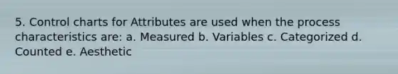 5. Control charts for Attributes are used when the process characteristics are: a. Measured b. Variables c. Categorized d. Counted e. Aesthetic