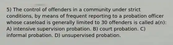 5) The control of offenders in a community under strict conditions, by means of frequent reporting to a probation officer whose caseload is generally limited to 30 offenders is called a(n): A) intensive supervision probation. B) court probation. C) informal probation. D) unsupervised probation.