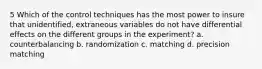 5 Which of the control techniques has the most power to insure that unidentified, extraneous variables do not have differential effects on the different groups in the experiment? a. counterbalancing b. randomization c. matching d. precision matching