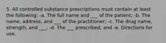 5. All controlled substance prescriptions must contain at least the following: -a. The full name and ___ of the patient; -b. The name, address, and ___ of the practitioner; -c. The drug name, strength, and ___; -d. The ___ prescribed; and -e. Directions for use.