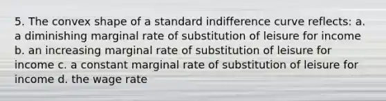 5. The convex shape of a standard indifference curve reflects: a. a diminishing marginal rate of substitution of leisure for income b. an increasing marginal rate of substitution of leisure for income c. a constant marginal rate of substitution of leisure for income d. the wage rate