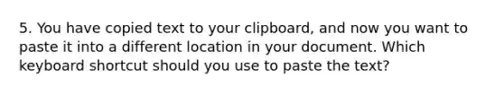 5. You have copied text to your clipboard, and now you want to paste it into a different location in your document. Which keyboard shortcut should you use to paste the text?