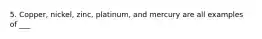 5. Copper, nickel, zinc, platinum, and mercury are all examples of ___