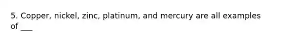 5. Copper, nickel, zinc, platinum, and mercury are all examples of ___