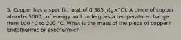 5. Copper has a specific heat of 0.385 J/(g×°C). A piece of copper absorbs 5000 J of energy and undergoes a temperature change from 100 °C to 200 °C. What is the mass of the piece of copper? Endothermic or exothermic?