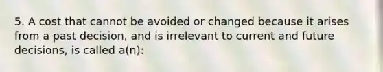 5. A cost that cannot be avoided or changed because it arises from a past decision, and is irrelevant to current and future decisions, is called a(n):