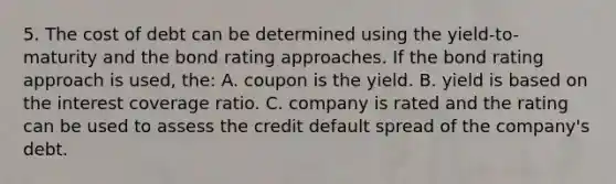 5. The cost of debt can be determined using the yield-to-maturity and the bond rating approaches. If the bond rating approach is used, the: A. coupon is the yield. B. yield is based on the interest coverage ratio. C. company is rated and the rating can be used to assess the credit default spread of the company's debt.