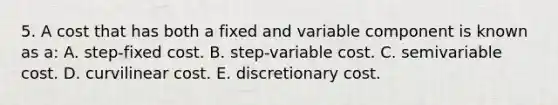 5. A cost that has both a fixed and variable component is known as a: A. step-fixed cost. B. step-variable cost. C. semivariable cost. D. curvilinear cost. E. discretionary cost.