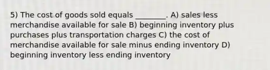 5) The cost of goods sold equals ________. A) sales less merchandise available for sale B) beginning inventory plus purchases plus transportation charges C) the cost of merchandise available for sale minus ending inventory D) beginning inventory less ending inventory