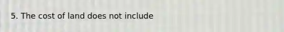 5. The cost of land does not include