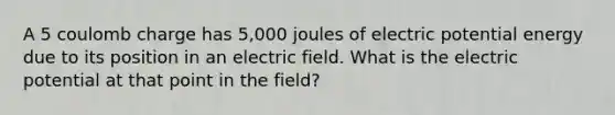 A 5 coulomb charge has 5,000 joules of electric potential energy due to its position in an electric field. What is the electric potential at that point in the field?