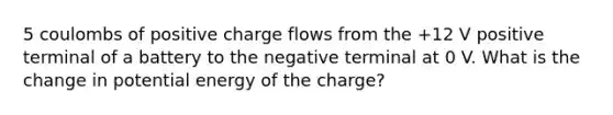 5 coulombs of positive charge flows from the +12 V positive terminal of a battery to the negative terminal at 0 V. What is the change in potential energy of the charge?