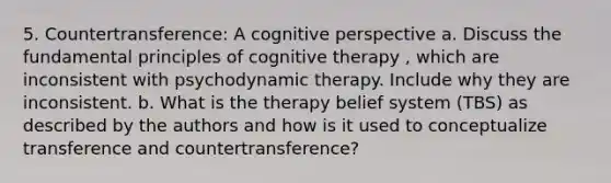 5. Countertransference: A cognitive perspective a. Discuss the fundamental principles of cognitive therapy , which are inconsistent with psychodynamic therapy. Include why they are inconsistent. b. What is the therapy belief system (TBS) as described by the authors and how is it used to conceptualize transference and countertransference?