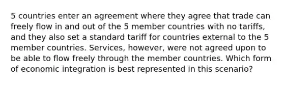 5 countries enter an agreement where they agree that trade can freely flow in and out of the 5 member countries with no tariffs, and they also set a standard tariff for countries external to the 5 member countries. Services, however, were not agreed upon to be able to flow freely through the member countries. Which form of economic integration is best represented in this scenario?