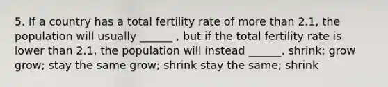 5. If a country has a total fertility rate of more than 2.1, the population will usually ______ , but if the total fertility rate is lower than 2.1, the population will instead ______. shrink; grow grow; stay the same grow; shrink stay the same; shrink