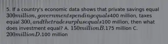 5. If a country's economic data shows that private savings equal 300 million, government spending equals400 million, taxes equal 300, and the trade surplus equals100 million, then what does investment equal? A. 150 million B.175 million C. 200 million D.100 million