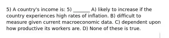 5) A country's income is: 5) _______ A) likely to increase if the country experiences high rates of inflation. B) difficult to measure given current macroeconomic data. C) dependent upon how productive its workers are. D) None of these is true.