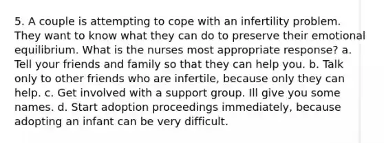 5. A couple is attempting to cope with an infertility problem. They want to know what they can do to preserve their emotional equilibrium. What is the nurses most appropriate response? a. Tell your friends and family so that they can help you. b. Talk only to other friends who are infertile, because only they can help. c. Get involved with a support group. Ill give you some names. d. Start adoption proceedings immediately, because adopting an infant can be very difficult.