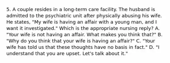 5. A couple resides in a long-term care facility. The husband is admitted to the psychiatric unit after physically abusing his wife. He states, "My wife is having an affair with a young man, and I want it investigated." Which is the appropriate nursing reply? A. "Your wife is not having an affair. What makes you think that?" B. "Why do you think that your wife is having an affair?" C. "Your wife has told us that these thoughts have no basis in fact." D. "I understand that you are upset. Let's talk about it."