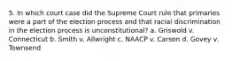 5. In which court case did the Supreme Court rule that primaries were a part of the election process and that racial discrimination in the election process is unconstitutional? a. Griswold v. Connecticut b. Smith v. Allwright c. NAACP v. Carson d. Govey v. Townsend