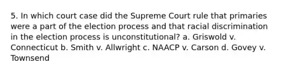 5. In which court case did the Supreme Court rule that primaries were a part of the election process and that racial discrimination in the election process is unconstitutional? a. Griswold v. Connecticut b. Smith v. Allwright c. NAACP v. Carson d. Govey v. Townsend