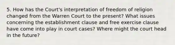 5. How has the Court's interpretation of freedom of religion changed from the Warren Court to the present? What issues concerning the establishment clause and free exercise clause have come into play in court cases? Where might the court head in the future?