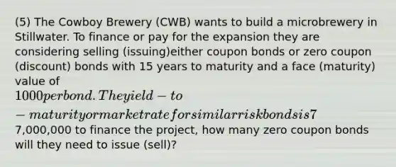 (5) The Cowboy Brewery (CWB) wants to build a microbrewery in Stillwater. To finance or pay for the expansion they are considering selling (issuing)either coupon bonds or zero coupon (discount) bonds with 15 years to maturity and a face (maturity) value of 1000 per bond. The yield-to-maturity or market rate for similar risk bonds is 7%. As a financial consultant you have been asked to answer the following question. If CWB needs7,000,000 to finance the project, how many zero coupon bonds will they need to issue (sell)?