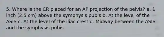 5. Where is the CR placed for an AP projection of the pelvis? a. 1 inch (2.5 cm) above the symphysis pubis b. At the level of the ASIS c. At the level of the iliac crest d. Midway between the ASIS and the symphysis pubis