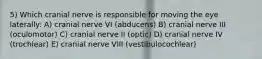 5) Which cranial nerve is responsible for moving the eye laterally: A) cranial nerve VI (abducens) B) cranial nerve III (oculomotor) C) cranial nerve II (optic) D) cranial nerve IV (trochlear) E) cranial nerve VIII (vestibulocochlear)