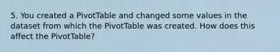 5. You created a PivotTable and changed some values in the dataset from which the PivotTable was created. How does this affect the PivotTable?