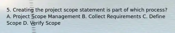 5. Creating the project scope statement is part of which process? A. Project Scope Management B. Collect Requirements C. Define Scope D. Verify Scope