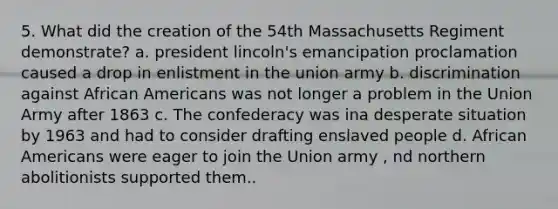 5. What did the creation of the 54th Massachusetts Regiment demonstrate? a. president lincoln's emancipation proclamation caused a drop in enlistment in the union army b. discrimination against African Americans was not longer a problem in the Union Army after 1863 c. The confederacy was ina desperate situation by 1963 and had to consider drafting enslaved people d. African Americans were eager to join the Union army , nd northern abolitionists supported them..