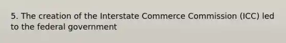 5. The creation of the Interstate Commerce Commission (ICC) led to the federal government