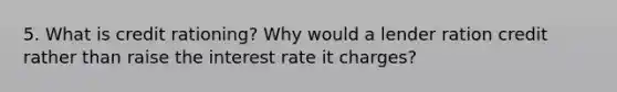 5. What is credit rationing? Why would a lender ration credit rather than raise the interest rate it charges?