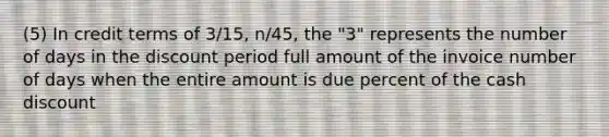 (5) In credit terms of 3/15, n/45, the "3" represents the number of days in the discount period full amount of the invoice number of days when the entire amount is due percent of the cash discount