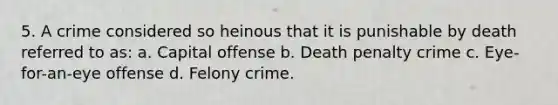 5. A crime considered so heinous that it is punishable by death referred to as: a. Capital offense b. Death penalty crime c. Eye-for-an-eye offense d. Felony crime.