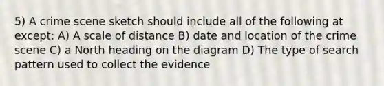 5) A crime scene sketch should include all of the following at except: A) A scale of distance B) date and location of the crime scene C) a North heading on the diagram D) The type of search pattern used to collect the evidence