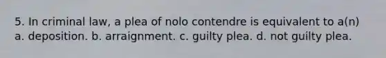 5. In criminal law, a plea of nolo contendre is equivalent to a(n) a. deposition. b. arraignment. c. guilty plea. d. not guilty plea.