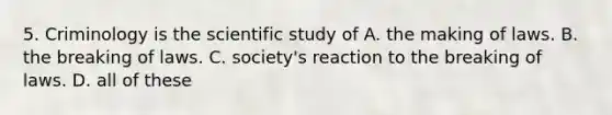 5. Criminology is the scientific study of A. the making of laws. B. the breaking of laws. C. society's reaction to the breaking of laws. D. all of these