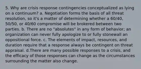 5. Why are crisis response contingencies conceptualized as lying on a continuum? a. Negotiation forms the basis of all threat resolution, so it's a matter of determining whether a 60/40, 50/50, or 40/60 compromise will be brokered between two parties. b. There are no "absolutes" in any form of behavior; an organization can never fully apologize to or fully stonewall an oppositional force. c. The elements of impact, resources, and duration require that a response always be contingent on threat appraisal. d.There are many possible responses to a crisis, and the efficacy of those responses can change as the circumstances surrounding the matter also change.