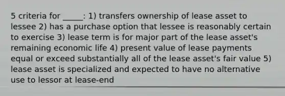 5 criteria for _____: 1) transfers ownership of lease asset to lessee 2) has a purchase option that lessee is reasonably certain to exercise 3) lease term is for major part of the lease asset's remaining economic life 4) present value of lease payments equal or exceed substantially all of the lease asset's fair value 5) lease asset is specialized and expected to have no alternative use to lessor at lease-end