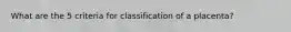 What are the 5 criteria for classification of a placenta?