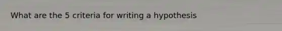 What are the 5 criteria for writing a hypothesis