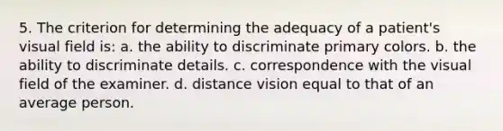 5. The criterion for determining the adequacy of a patient's visual field is: a. the ability to discriminate primary colors. b. the ability to discriminate details. c. correspondence with the visual field of the examiner. d. distance vision equal to that of an average person.