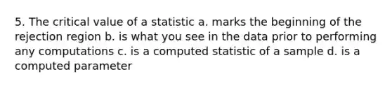 5. The critical value of a statistic a. marks the beginning of the rejection region b. is what you see in the data prior to performing any computations c. is a computed statistic of a sample d. is a computed parameter