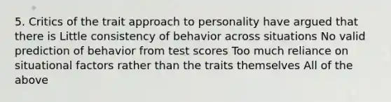 5. Critics of the trait approach to personality have argued that there is Little consistency of behavior across situations No valid prediction of behavior from test scores Too much reliance on situational factors rather than the traits themselves All of the above