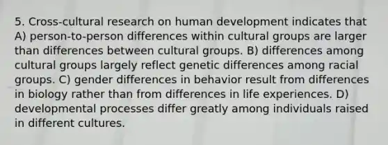 5. Cross-cultural research on human development indicates that A) person-to-person differences within cultural groups are larger than differences between cultural groups. B) differences among cultural groups largely reflect genetic differences among racial groups. C) gender differences in behavior result from differences in biology rather than from differences in life experiences. D) developmental processes differ greatly among individuals raised in different cultures.